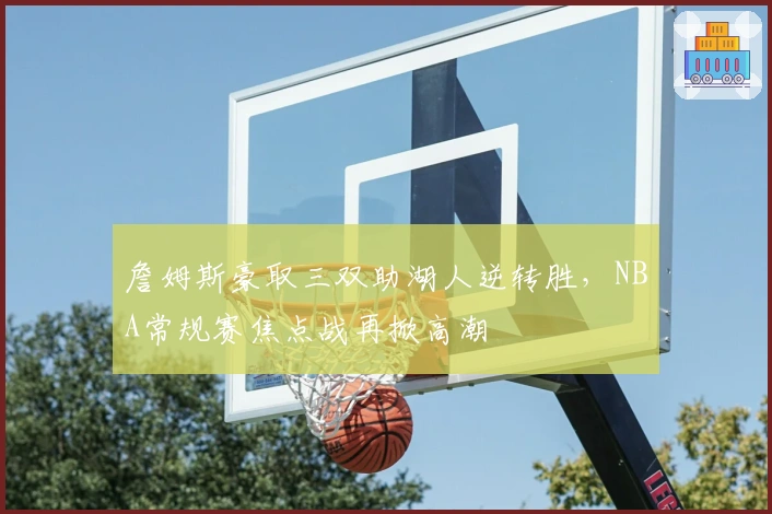 詹姆斯豪取三双助湖人逆转胜，NBA常规赛焦点战再掀高潮