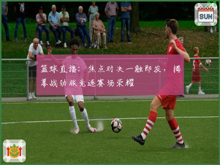 篮球直播：焦点对决一触即发，揭幕战劲旅竞逐赛场荣耀