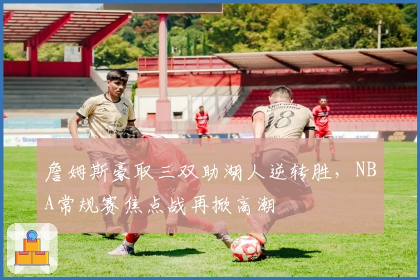 詹姆斯豪取三双助湖人逆转胜，NBA常规赛焦点战再掀高潮