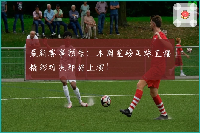 最新赛事预告：本周重磅足球直播精彩对决即将上演！