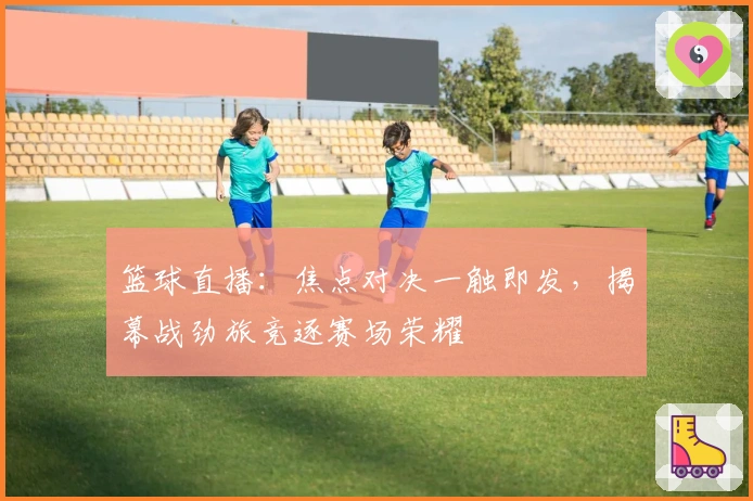 篮球直播：焦点对决一触即发，揭幕战劲旅竞逐赛场荣耀