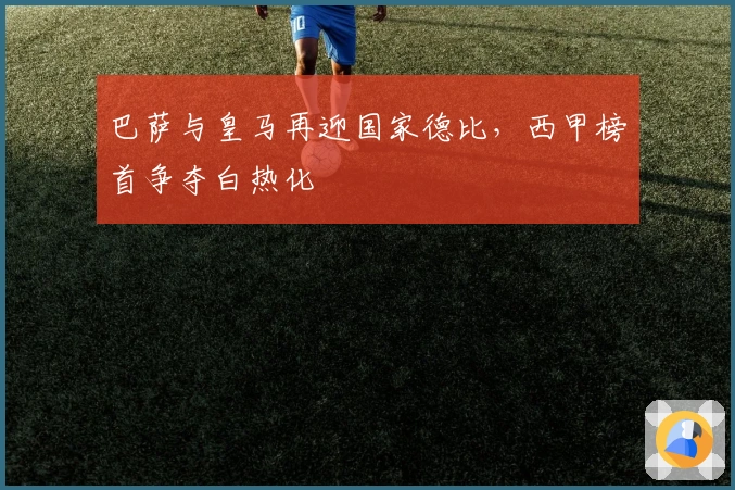 巴萨与皇马再迎国家德比,西甲榜首争夺白热化