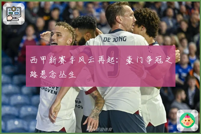 西甲新赛季风云再起：豪门争冠之路悬念丛生