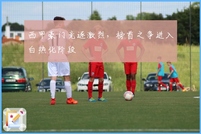 西甲豪门竞逐激烈，榜首之争进入白热化阶段