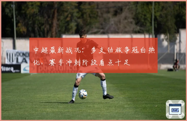 中超最新战况：多支劲旅争冠白热化，赛季冲刺阶段看点十足