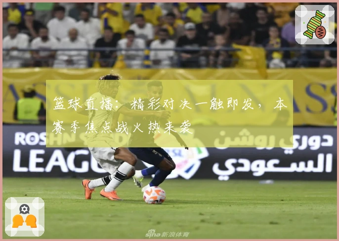 篮球直播：精彩对决一触即发，本赛季焦点战火热来袭