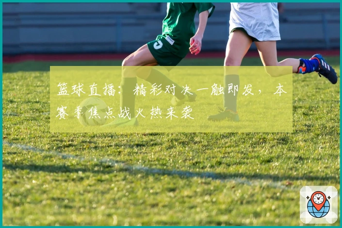 篮球直播:精彩对决一触即发,本赛季焦点战火热来袭